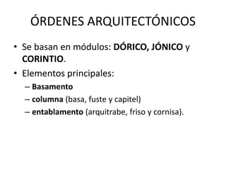 ÓRDENES ARQUITECTÓNICOS 
• Se basan en módulos: DÓRICO, JÓNICO y 
CORINTIO. 
• Elementos principales: 
– Basamento 
– columna (basa, fuste y capitel) 
– entablamento (arquitrabe, friso y cornisa). 
 