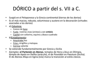 DÓRICO a partir del s. VII a C. 
• Surgió en el Peloponeso y la Grecia continental (tierras de los dorios) 
• Es el más macizo, robusto, voluminoso y austero en la decoración (virtudes 
asociadas a los dorios) 
• a) Columna: 
– Carece de basa 
– Fuste ->estrías vivas (aristas) y con entásis 
– Capitel con collarino, equino y ábaco cuadrado 
• b)Entablamento: 
– Arquitrabe liso 
– Friso ->triglifos y metopas 
– Cornisa saliente 
• Se extiende fundamentalmente por Grecia y Sicilia 
• Ejemplos: el Partenón en Atenas, templos de Hera y Zeus en Olimpia, 
templo de Apolo en Delfos (oráculo), el de Poseidón en Paestum (Sicilia). 
El de Atenea Afaya en Egina (isla) marca la transición al estilo clásico. 
 