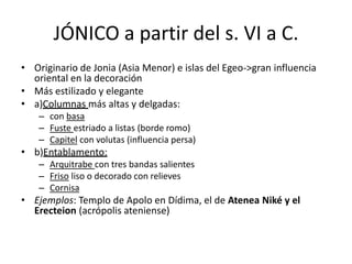 JÓNICO a partir del s. VI a C. 
• Originario de Jonia (Asia Menor) e islas del Egeo->gran influencia 
oriental en la decoración 
• Más estilizado y elegante 
• a)Columnas más altas y delgadas: 
– con basa 
– Fuste estriado a listas (borde romo) 
– Capitel con volutas (influencia persa) 
• b)Entablamento: 
– Arquitrabe con tres bandas salientes 
– Friso liso o decorado con relieves 
– Cornisa 
• Ejemplos: Templo de Apolo en Dídima, el de Atenea Niké y el 
Erecteion (acrópolis ateniense) 
 
