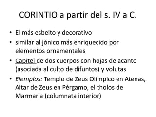 CORINTIO a partir del s. IV a C. 
• El más esbelto y decorativo 
• similar al jónico más enriquecido por 
elementos ornamentales 
• Capitel de dos cuerpos con hojas de acanto 
(asociada al culto de difuntos) y volutas 
• Ejemplos: Templo de Zeus Olímpico en Atenas, 
Altar de Zeus en Pérgamo, el tholos de 
Marmaria (columnata interior) 
 
