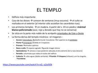 EL TEMPLO 
• Edificio más importante 
• Casa de los dioses  carecen de ventanas (muy oscuros)  el culto se 
realizaba en el exterior (al interior sólo accedían los sacerdotes-isas). 
• Los primeros templos  en madera. A partir del s. VII en piedra->mármol 
blanco policromado (azul, rojo y dorado que hoy no se conserva) 
• Se sitúa en la parte más noble de la acrópolis orientados de Este a Oeste 
• La forma deriva del templo micénico –el megaron-: 
– Acceso: Estereóbato plataforma de 3 escalones el superior es el estilóbato 
– Plantarectangular dividida en 3 espacios: 
– Pronaos entrada o pórtico 
– Naos o cella  espacio sagrado guarda imagen divina 
– Opistodomos  cámara o nave posterior adosada al otro extremo de la naos (tesoro) 
– Peristilo: columnata que rodea el núcleo del edificio 
– Cubierta  a dos aguas (doble vertiente) frontón  tímpano (relieves) y en los ángulos 
acroteras 
https://www.youtube.com/watch?v=zQ_vj2yISOk 
 