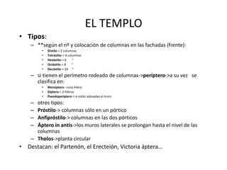 EL TEMPLO 
• Tipos: 
– **según el nº y colocación de columnas en las fachadas (frente): 
• Dístilo-> 2 columnas 
• Tetrástilo-> 4 columnas 
• Hexástilo-> 6 “ 
• Octástilo-> 8 “ 
• Decástilo-> 10 “ 
– si tienen el perímetro rodeado de columnas->períptero->a su vez se 
clasifica en: 
• Monóptero ->una hilera 
• Díptero-> 2 hileras 
• Pseodoperíptero-> si están adosadas al muro 
– otros tipos: 
– Próstilo-> columnas sólo en un pórtico 
– Anfipróstilo-> columnas en las dos pórticos 
– Áptero in antis->los muros laterales se prolongan hasta el nivel de las 
columnas 
– Tholos->planta circular 
• Destacan: el Partenón, el Erecteión, Victoria áptera… 
 