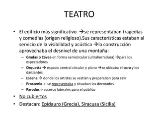 TEATRO 
• El edificio más significativo se representaban tragedias 
y comedias (origen religioso).Sus características estaban al 
servicio de la visibilidad y acústica la construcción 
aprovechaba el desnivel de una montaña: 
– Gradas o Cávea en forma semicircular (ultraherradura) para los 
espectadores 
– Orquesta  espacio central circular y plano se ubicaba el coro y los 
danzantes 
– Escena  donde los artistas se vestían y preparaban para salir 
– Proscenio-> se representaba y situaban los decorados 
– Parodos-> accesos laterales para el público 
• No cubiertos 
• Destacan: Epidauro (Grecia), Siracusa (Sicilia) 
 