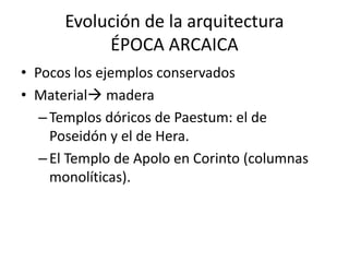 Evolución de la arquitectura 
ÉPOCA ARCAICA 
• Pocos los ejemplos conservados 
• Material madera 
– Templos dóricos de Paestum: el de 
Poseidón y el de Hera. 
– El Templo de Apolo en Corinto (columnas 
monolíticas). 
 