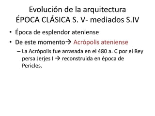 Evolución de la arquitectura 
ÉPOCA CLÁSICA S. V- mediados S.IV 
• Época de esplendor ateniense 
• De este momento Acrópolis ateniense 
– La Acrópolis fue arrasada en el 480 a. C por el Rey 
persa Jerjes I  reconstruida en época de 
Pericles. 
 
