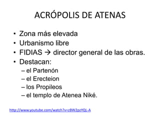 ACRÓPOLIS DE ATENAS 
• Zona más elevada 
• Urbanismo libre 
• FIDIAS  director general de las obras. 
• Destacan: 
– el Partenón 
– el Erecteion 
– los Propileos 
– el templo de Atenea Niké. 
http://www.youtube.com/watch?v=zBW2pzYQL-A 
 