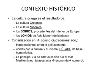 CONTEXTO HISTÓRICO 
• La cultura griega es el resultado de: 
– La cultura Cretense 
– La cultura Micénica, 
– los DORIOS, procedentes del interior de Europa 
– los JONIOS de Asia Menor (delicadeza). 
• Organizados en  polis o ciudades-estado,: 
– Independientes entre sí políticamente, 
– unidas por la cultura y el idioma: HÉLADE de base 
humanística. 
– La principal vía de comunicación fue el mar 
Mediterráneo: talasocracia  economía comercio 
 