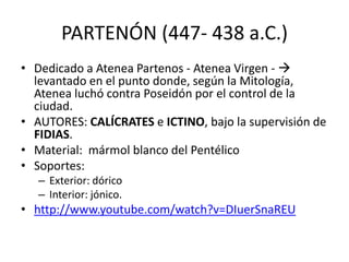PARTENÓN (447- 438 a.C.) 
• Dedicado a Atenea Partenos - Atenea Virgen -  
levantado en el punto donde, según la Mitología, 
Atenea luchó contra Poseidón por el control de la 
ciudad. 
• AUTORES: CALÍCRATES e ICTINO, bajo la supervisión de 
FIDIAS. 
• Material: mármol blanco del Pentélico 
• Soportes: 
– Exterior: dórico 
– Interior: jónico. 
• http://www.youtube.com/watch?v=DIuerSnaREU 
 