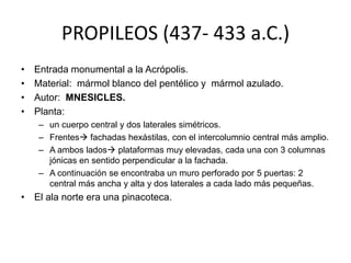 PROPILEOS (437- 433 a.C.) 
• Entrada monumental a la Acrópolis. 
• Material: mármol blanco del pentélico y mármol azulado. 
• Autor: MNESICLES. 
• Planta: 
– un cuerpo central y dos laterales simétricos. 
– Frentes fachadas hexástilas, con el intercolumnio central más amplio. 
– A ambos lados plataformas muy elevadas, cada una con 3 columnas 
jónicas en sentido perpendicular a la fachada. 
– A continuación se encontraba un muro perforado por 5 puertas: 2 
central más ancha y alta y dos laterales a cada lado más pequeñas. 
• El ala norte era una pinacoteca. 
 