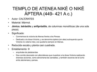 TEMPLO DE ATENEA NIKÉ O NIKÉ 
ÁPTERA (449- 421 A c.) 
• Autor: CALÍCRATES 
• Material: Mármol. 
• Jónico, tetrástilo y anfipróstilo, de columnas monolíticas (de una sola 
pieza). 
• Significado: 
– Conmemora la victoria de Atenas frente a los Persas 
– Dedicado a la diosa Victoria, y se denomina áptera (sin alas) subrayando que la 
Victoria no volaría más y se quedaría siempre en Atenas. 
• Reducida escala y planta casi cuadrada. 
• Entablamento  
– arquitrabe de platabandas 
– friso corrido decorado con altorrelieves que muestran a la diosa Victoria realizando 
diversas acciones, como abrocharse las sandalias, y también escenas de la lucha 
entre atenienses y persas. 
 