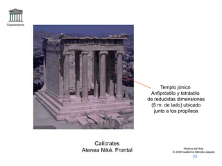 Claseshistoria 
Historia del Arte 
© 2006 Guillermo Méndez Zapata 
Calícrates 
Atenea Niké. Frontal 
Templo jónico 
Anfipróstilo y tetrástilo 
de reducidas dimensiones 
(5 m. de lado) ubicado 
junto a los propíleos 
 