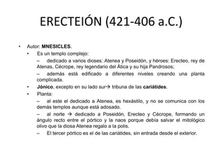 ERECTEIÓN (421-406 a.C.) 
• Autor: MNESICLES. 
• Es un templo complejo: 
– dedicado a varios dioses: Atenea y Poseidón, y héroes: Erecteo, rey de 
Atenas, Cécrope, rey legendario del Ática y su hija Pandrosos; 
– además está edificado a diferentes niveles creando una planta 
complicada. 
• Jónico, excepto en su lado sur tribuna de las cariátides. 
• Planta: 
– al este el dedicado a Atenea, es hexástilo, y no se comunica con los 
demás templos aunque está adosado. 
– al norte  dedicado a Poseidón, Erecteo y Cécrope, formando un 
ángulo recto entre el pórtico y la naos porque debía salvar el mitológico 
olivo que la diosa Atenea regalo a la polis. 
– El tercer pórtico es el de las cariátides, sin entrada desde el exterior. 
 