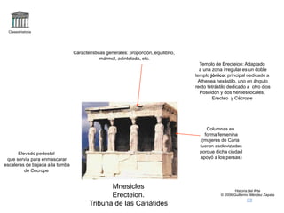 Claseshistoria 
Historia del Arte 
© 2006 Guillermo Méndez Zapata 
Mnesicles 
Erecteion. 
Tribuna de las Cariátides 
Columnas en 
forma femenina 
(mujeres de Caria 
fueron esclavizadas 
porque dicha ciudad 
apoyó a los persas) 
Elevado pedestal 
que servía para enmascarar 
escaleras de bajada a la tumba 
de Cecrope 
Características generales: proporción, equilibrio, 
mármol, adintelada, etc. 
Templo de Erecteion: Adaptado 
a una zona irregular es un doble 
templo jónico: principal dedicado a 
Athenea hexástilo, uno en ángulo 
recto tetrástilo dedicado a otro dios 
Poseidón y dos héroes locales, 
Erecteo y Cécrope 
 