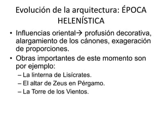 Evolución de la arquitectura: ÉPOCA 
HELENÍSTICA 
• Influencias oriental profusión decorativa, 
alargamiento de los cánones, exageración 
de proporciones. 
• Obras importantes de este momento son 
por ejemplo: 
– La linterna de Lisícrates. 
– El altar de Zeus en Pérgamo. 
– La Torre de los Vientos. 
 