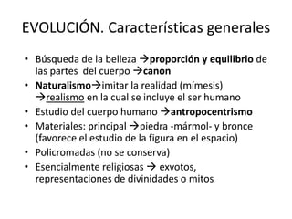 EVOLUCIÓN. Características generales 
• Búsqueda de la belleza proporción y equilibrio de 
las partes del cuerpo canon 
• Naturalismoimitar la realidad (mímesis) 
realismo en la cual se incluye el ser humano 
• Estudio del cuerpo humano antropocentrismo 
• Materiales: principal piedra -mármol- y bronce 
(favorece el estudio de la figura en el espacio) 
• Policromadas (no se conserva) 
• Esencialmente religiosas  exvotos, 
representaciones de divinidades o mitos 
 