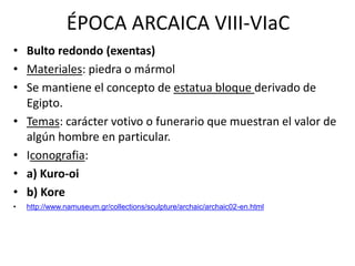 ÉPOCA ARCAICA VIII-VIaC 
• Bulto redondo (exentas) 
• Materiales: piedra o mármol 
• Se mantiene el concepto de estatua bloque derivado de 
Egipto. 
• Temas: carácter votivo o funerario que muestran el valor de 
algún hombre en particular. 
• Iconografia: 
• a) Kuro-oi 
• b) Kore 
• http://www.namuseum.gr/collections/sculpture/archaic/archaic02-en.html 
 