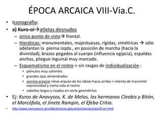 ÉPOCA ARCAICA VIII-Via.C. 
• Iconografia: 
• a) Kuro-oiatletas desnudos 
– único punto de vista frontal. 
– Hieráticas: monumentales, majestuosas, rígidas, simétricas  sólo 
adelantan la pierna izqda., en posición de marcha (hacia la 
divinidad), brazos pegados al cuerpo (influencia egipcia), espaldas 
anchas, pliegue inguinal muy marcado. 
– Esquematismo en el rostro-> sin rasgos de individualización : 
• pómulos muy salientes 
• grandes ojos almendrados 
• sonrisa arcaica->leve arqueo de los labios hacia arriba-> intento de transmitir 
expresividad y cierta vida al rostro 
• cabellos largos y rizados en corte geométrico 
• Ej: Kuros de Anavysos, K. de Melos, los hermanos Cleobis y Bitón, 
el Morcófolo, el Jinete Rampin, el Efebo Critio. 
• http://www.namuseum.gr/collections/sculpture/archaic/archaic02-en.html 
 