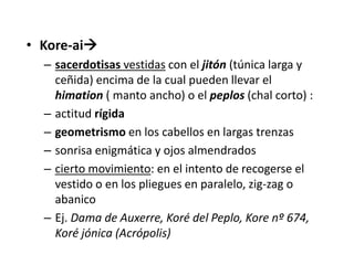 • Kore-ai 
– sacerdotisas vestidas con el jitón (túnica larga y 
ceñida) encima de la cual pueden llevar el 
himation ( manto ancho) o el peplos (chal corto) : 
– actitud rígida 
– geometrismo en los cabellos en largas trenzas 
– sonrisa enigmática y ojos almendrados 
– cierto movimiento: en el intento de recogerse el 
vestido o en los pliegues en paralelo, zig-zag o 
abanico 
– Ej. Dama de Auxerre, Koré del Peplo, Kore nº 674, 
Koré jónica (Acrópolis) 
 