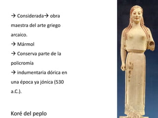  Considerada obra 
maestra del arte griego 
arcaico. 
 Mármol 
 Conserva parte de la 
policromía 
 indumentaria dórica en 
una época ya jónica (530 
a.C.). 
Koré del peplo 
 