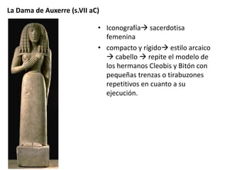 La Dama de Auxerre (s.VII aC) 
• Iconografía sacerdotisa 
femenina 
• compacto y rígido estilo arcaico 
 cabello  repite el modelo de 
los hermanos Cleobis y Bitón con 
pequeñas trenzas o tirabuzones 
repetitivos en cuanto a su 
ejecución. 
 