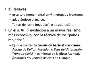 • 2) Relieves 
– escultura monumental en metopas y frontones 
– adaptándose al marco. 
– Temas de lucha (maquias) o de adoración. 
• En el s. VI  evolución a un mayor realismo, 
más expresivo, con la técnica de los “paños 
mojados”. 
– Ej. que marcan la transición hacia el clasicismo: 
Auriga de Delfos, Poseidón o Zeus del Artemisión, 
Trono Ludovisi (nacimiento de la diosa Atenea), 
frontones del Templo de Zeus en Olimpia 
 