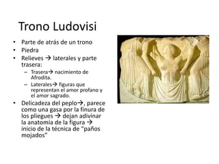 Trono Ludovisi 
• Parte de atrás de un trono 
• Piedra 
• Relieves  laterales y parte 
trasera: 
– Trasera nacimiento de 
Afrodita. 
– Laterales figuras que 
representan el amor profano y 
el amor sagrado. 
• Delicadeza del peplo, parece 
como una gasa por la finura de 
los pliegues  dejan adivinar 
la anatomía de la figura  
inicio de la técnica de “paños 
mojados” 
 