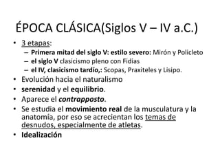 ÉPOCA CLÁSICA(Siglos V – IV a.C.) 
• 3 etapas: 
– Primera mitad del siglo V: estilo severo: Mirón y Policleto 
– el siglo V clasicismo pleno con Fidias 
– el IV, clasicismo tardío,: Scopas, Praxiteles y Lisipo. 
• Evolución hacia el naturalismo 
• serenidad y el equilibrio. 
• Aparece el contrapposto. 
• Se estudia el movimiento real de la musculatura y la 
anatomía, por eso se acrecientan los temas de 
desnudos, especialmente de atletas. 
• Idealización 
 