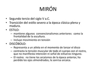 MIRÓN 
• Segundo tercio del siglo V a.C. 
• Transición del estilo severo a la época clásica plena y 
madura. 
• ESTILO: 
– mantiene algunos convencionalismos anteriores: como la 
frontalidad de la escultura. 
– Incluye movimiento en tensión 
• DISCÓBOLO: 
– Representa a un atleta en el momento de lanzar el disco 
– contrasta la tensión muscular de todo el cuerpo con el rostro, 
que no manifiesta intención ni señal de esfuerzo ninguno. 
– El rostro: no tiene los arcaísmos de la época anterior, ha 
perdido los ojos almendrados, la sonrisa arcaica. 
 