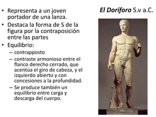 • Representa a un joven El Doríforo S.v a.C. 
portador de una lanza. 
• Destaca la forma de S de la 
figura por la contraposición 
entre las partes 
• Equilibrio: 
– contrapposto 
– contraste armonioso entre el 
flanco derecho cerrado, que 
acentúa el giro de cabeza, y el 
izquierdo abierto y con 
concesiones a la profundidad. 
– Se produce también un 
equilibrio entre carga y 
descarga del cuerpo. 
 