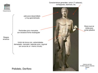 Claseshistoria 
Historia del Arte 
© 2006 Guillermo Méndez 
Zapata 
Policleto. Doríforo 
Características generales: canon (7 cabezas), 
contapposto, diartrosis, etc. 
Rasgos 
arcaicos: 
pelo poco desarrollado 
y muy geometrizado 
Pectorales poco marcados 
con excesiva forma rectangular 
Unión de tronco con extremidades 
demasiado marcada ( además zona inguinal 
son arcos de un mismo círculo) 
Brazo que se 
dobla para 
portar jabalina 
 