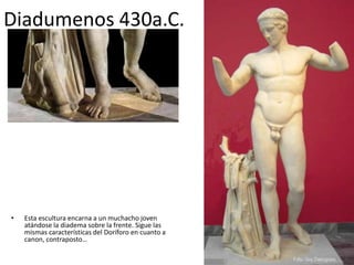 Diadumenos 430a.C. 
• Esta escultura encarna a un muchacho joven 
atándose la diadema sobre la frente. Sigue las 
mismas características del Doríforo en cuanto a 
canon, contraposto… 
 