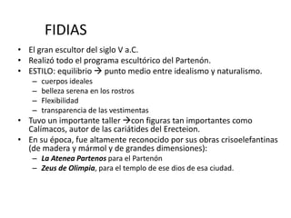 FIDIAS 
• El gran escultor del siglo V a.C. 
• Realizó todo el programa escultórico del Partenón. 
• ESTILO: equilibrio  punto medio entre idealismo y naturalismo. 
– cuerpos ideales 
– belleza serena en los rostros 
– Flexibilidad 
– transparencia de las vestimentas 
• Tuvo un importante taller con figuras tan importantes como 
Calímacos, autor de las cariátides del Erecteion. 
• En su época, fue altamente reconocido por sus obras crisoelefantinas 
(de madera y mármol y de grandes dimensiones): 
– La Atenea Partenos para el Partenón 
– Zeus de Olimpia, para el templo de ese dios de esa ciudad. 
 