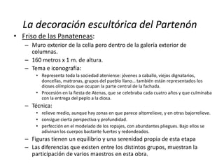 La decoración escultórica del Partenón 
• Friso de las Panateneas: 
– Muro exterior de la cella pero dentro de la galería exterior de 
columnas. 
– 160 metros x 1 m. de altura. 
– Tema e iconografía: 
• Representa toda la sociedad ateniense: jóvenes a caballo, viejos dignatarios, 
doncellas, matronas, grupos del pueblo llano… también están representados los 
dioses olímpicos que ocupan la parte central de la fachada. 
• Procesión en la fiesta de Atenas, que se celebraba cada cuatro años y que culminaba 
con la entrega del peplo a la diosa. 
– Técnica: 
• relieve medio, aunque hay zonas en que parece altorrelieve, y en otras bajorrelieve. 
• consigue cierta perspectiva y profundidad. 
• perfección en el modelado de los ropajes, con abundantes pliegues. Bajo ellos se 
adivinan los cuerpos bastante fuertes y redondeados. 
– Figuras tienen un equilibrio y una serenidad propia de esta etapa 
– Las diferencias que existen entre los distintos grupos, muestran la 
participación de varios maestros en esta obra. 
 