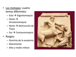 • Las metopas: cuatro 
temas diferentes: 
– Este  Gigantomaquia 
– Oeste  
Amazonomaquia 
– Norte  destrucción de 
Troya 
– Sur  Centauromaquia 
• Rasgos: 
– Dominio de la anatomía 
– Movimiento 
– Alto y medio relieve 
 