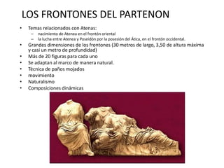 LOS FRONTONES DEL PARTENON 
• Temas relacionados con Atenas: 
– nacimiento de Atenea en el frontón oriental 
– la lucha entre Atenea y Poseidón por la posesión del Ática, en el frontón occidental. 
• Grandes dimensiones de los frontones (30 metros de largo, 3,50 de altura máxima 
y casi un metro de profundidad) 
• Más de 20 figuras para cada uno 
• Se adaptan al marco de manera natural. 
• Técnica de paños mojados 
• movimiento 
• Naturalismo 
• Composiciones dinámicas 
 