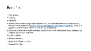 Benefits
• Cost savings
• Security
• Flexibility
• Mobility: Cloud computing allows mobile access to corporate data via smartphones and
devices, which, considering over 2.6 billion smartphones are being used globally today, is a
great way to ensure that no one is ever left out of the loop.
• Increased collaboration:Team members can view and share information easily and securely
across a cloud-based platform.
• Quality control
• Disaster recovery
• Automatic software updates
• Competitive edge
 