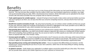 Benefits
• Loss prevention:If you aren't on the cloud, you're at risk of losing all the information you had saved locally due to virus, h/w
issue etc . This may not seem like a problem, but the reality is that if your local hardware experiences a problem, you might
end up permanently losing your data. With a cloud-based server, however, all the information you've uploaded to the cloud
remains safe and easily accessible from any computer with an internet connection.
• Trade capital expense for variable expense – Instead of having to invest heavily in data centers and servers before you know
how you’re going to use them, you can pay only when you consume computing resources, and pay only for how much you
consume.
• Benefit from massive economies of scale – By using cloud computing, you can achieve a lower variable cost than you can get
on your own. Because usage from hundreds of thousands of customers is aggregated in the cloud, providers such as AWS can
achieve higher economies of scale, which translates into lower pay as-you-go prices.
• Stop guessing about capacity – Eliminate guessing on your infrastructure capacity needs. When you make a capacity decision
prior to deploying an application, you often end up either sitting on expensive idle resources or dealing with limited capacity.
With cloud computing, these problems go away. You can access as much or as little capacity as you need, and scale up and
down as required with only a few minutes’ notice.
• Increase speed and agility – In a cloud computing environment, new IT resources are only a click away, which means that you
reduce the time to make those resources available to your developers from weeks to just minutes. This results in a dramatic
increase in agility for the organization, since the cost and time it takes to experiment and develop is significantly lower.
• Stop spending money running and maintaining data centers – Focus on projects that differentiate your business, not the
infrastructure. Cloud computing lets you focus on your own customers, rather than on the heavy lifting of racking, stacking,
and powering servers.
• Go global in minutes – Easily deploy your application in multiple regions around the world with just a few clicks. This means
you can provide lower latency and a better experience for your customers at minimal cost.
 