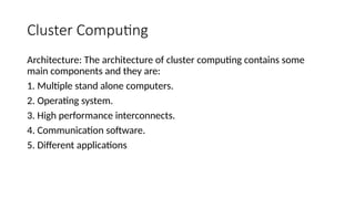 Cluster Computing
Architecture: The architecture of cluster computing contains some
main components and they are:
1. Multiple stand alone computers.
2. Operating system.
3. High performance interconnects.
4. Communication software.
5. Different applications
 