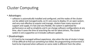 Cluster Computing
• Advantages:
• software is automatically installed and configured, and the nodes of the cluster
can be added and managed easily, so it’s very easy to deploy, it’s an open system,
and very cost effective to acquire and manage, clusters have many sources of
support and supply, it’s fast and very flexible, the system is optimized for
performance as well as simplicity and it can change software configurations at any
time, also it saves the time of searching the net for latest drivers, The cluster
system is very supportive as it includes software updates.
• Disadvantages
• it’s hard to be managed without experience, also when the size of cluster is large,
it’ll be difficult to find out something has failed, the programming environment is
hard to be improved when software on some node is different from the other.
 
