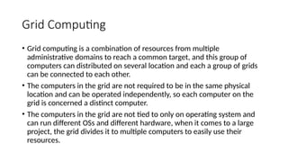 Grid Computing
• Grid computing is a combination of resources from multiple
administrative domains to reach a common target, and this group of
computers can distributed on several location and each a group of grids
can be connected to each other.
• The computers in the grid are not required to be in the same physical
location and can be operated independently, so each computer on the
grid is concerned a distinct computer.
• The computers in the grid are not tied to only on operating system and
can run different OSs and different hardware, when it comes to a large
project, the grid divides it to multiple computers to easily use their
resources.
 
