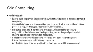 Grid Computing
• Architecture:
• Fabric layer to provide the resources which shared access is mediated by grid
computing.
• Connectivity layer and it means the core communication and authentication
protocols required for grid specific network functions.
• Resource layer and it defines the protocols, APIs and SDK for secure
negotiations, imitations, monitoring control, accounting and payment of
sharing operations on individual resources.
• Collective layer which it contains protocols and services that capture
interactions among a collection of resources
• Application layer, it’s user applications that operate within environment.
 