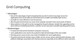Grid Computing
• Advantages:
• One of the advantages of grid computing that you don’t need to buy large servers for
applications that can be split up and farmed out to smaller commodity type servers,
• secondly it’s more efficient in use of resources.
• Also the grid environments are much more modular and don't have much points of failure.
• About policies in the grid it can be managed by the grid software, beside that upgrading can be
done without scheduling downtime, and jobs can be executed in parallel speeding performance.
• Disadvantages:
• It needs fast interconnect between computers resources,
• some applications may need to be pushed to take full advantage of the new model,
• licensing across many servers may make it forbidden for some applications,
• the grid environments include many smaller servers across various administrative domains. also
political challenges associated with sharing resources especially across different admin domains.
 