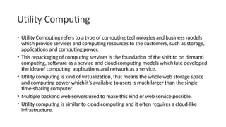 Utility Computing
• Utility Computing refers to a type of computing technologies and business models
which provide services and computing resources to the customers, such as storage,
applications and computing power.
• This repackaging of computing services is the foundation of the shift to on demand
computing, software as a service and cloud computing models which late developed
the idea of computing, applications and network as a service.
• Utility computing is kind of virtualization, that means the whole web storage space
and computing power which it’s available to users is much larger than the single
time-sharing computer.
• Multiple backend web servers used to make this kind of web service possible.
• Utility computing is similar to cloud computing and it often requires a cloud-like
infrastructure.
 