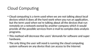 Cloud Computing
• Cloud computing is a term used when we are not talking about local
devices which it does all the hard work when you run an application,
but the term used when we’re talking about all the devices that run
remotely on a network owned by another company which it would
provide all the possible services from e-mail to complex data analysis
programs.
• This method will decrease the users’ demands for software and super
hardware.
• The only thing the user will need is running the cloud computing
system software on any device that can access to the Internet
 