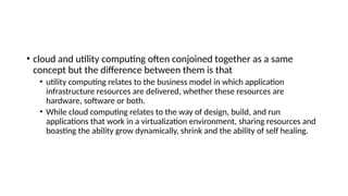 • cloud and utility computing often conjoined together as a same
concept but the difference between them is that
• utility computing relates to the business model in which application
infrastructure resources are delivered, whether these resources are
hardware, software or both.
• While cloud computing relates to the way of design, build, and run
applications that work in a virtualization environment, sharing resources and
boasting the ability grow dynamically, shrink and the ability of self healing.
 