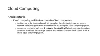 Cloud Computing
• Architecture:
• Cloud computing architecture consists of two components
• the first one is the front end which it’s comprises the client's device or a computer
network and some applications are needed for accessing the cloud computing system.
• the second one is the back end, it refers to the cloud itself which may contain various
computer machines, data storage systems and servers. Group of these clouds make a
whole cloud computing system.
 