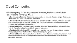 Cloud Computing
• Cloud computing has five properties and clarified by the National Institute of
Standards and Technology (NIST):
1. On-demand self-service, the services are available on demand, the user can get the services
at any time, all it takes is an Internet connection.
2. Broad network access, the cloud is accessed remotely over the network, while the access to
the cloud is through the internet; it means that it is accessible to its computing capabilities,
software, and hardware from anywhere.
3. Resources pooling in an independent location and resources serve a large number of users
with all their different devices and their required resources.
4. Rapid elasticity, dealing with the cloud is very easy, the user can simply reduce or increase
the capacity, and also it’s faster than the regular computing types.
5. Measured Service, the cloud systems control and reuse the resources by using measurement
capabilities and according to the type of service, these services also have financial return,
depending on usage.
 