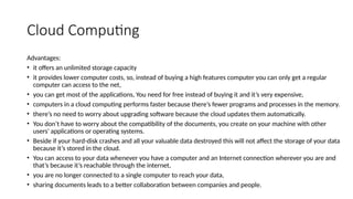Cloud Computing
Advantages:
• it offers an unlimited storage capacity
• it provides lower computer costs, so, instead of buying a high features computer you can only get a regular
computer can access to the net,
• you can get most of the applications, You need for free instead of buying it and it’s very expensive,
• computers in a cloud computing performs faster because there’s fewer programs and processes in the memory.
• there’s no need to worry about upgrading software because the cloud updates them automatically.
• You don’t have to worry about the compatibility of the documents, you create on your machine with other
users' applications or operating systems.
• Beside if your hard-disk crashes and all your valuable data destroyed this will not affect the storage of your data
because it’s stored in the cloud.
• You can access to your data whenever you have a computer and an Internet connection wherever you are and
that’s because it’s reachable through the internet,
• you are no longer connected to a single computer to reach your data,
• sharing documents leads to a better collaboration between companies and people.
 
