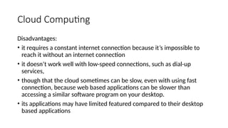 Cloud Computing
Disadvantages:
• it requires a constant internet connection because it’s impossible to
reach it without an internet connection
• it doesn’t work well with low-speed connections, such as dial-up
services,
• though that the cloud sometimes can be slow, even with using fast
connection, because web based applications can be slower than
accessing a similar software program on your desktop.
• its applications may have limited featured compared to their desktop
based applications
 