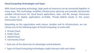 Cloud Computing Technologies and Types
With cloud computing technology, large pools of resources can be connected together in
many ways. This technology simplifies infrastructure planning and provides dynamically
scalable infrastructure for cloud based applications, data, and file storage. Businesses
can choose to deploy applications on Public, Private, Hybrid clouds or the newer
Community Cloud.
1. Private Cloud
2. Public Cloud
3. Hybrid Cloud
4. Community Cloud
Depending on the organization work nature, location and its infrastructure, we can
choose one of the following types of Cloud Computing, to work with:
• Each one of the above has its advantages and drawbacks
• Types of Cloud Computing technologies might intersect with each other.
37
 